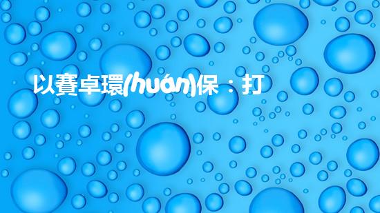 以賽卓環(huán)保：打造清潔能源產(chǎn)業(yè)鏈，促進可持續(xù)發(fā)展